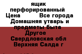 ящик  перфорированный › Цена ­ 250 - Все города Домашняя утварь и предметы быта » Другое   . Свердловская обл.,Верхняя Салда г.